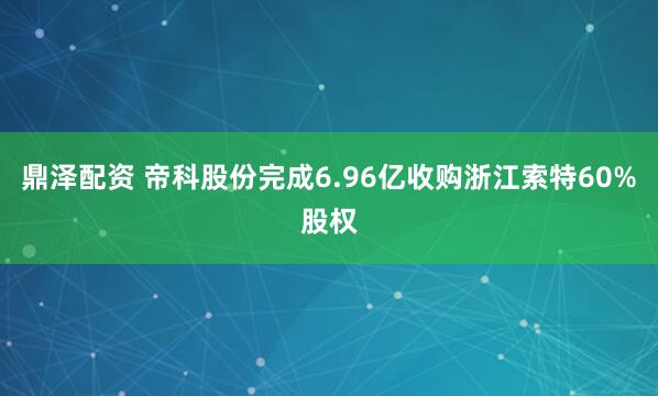 鼎泽配资 帝科股份完成6.96亿收购浙江索特60%股权