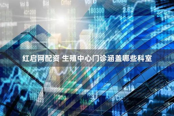 红启网配资 生殖中心门诊涵盖哪些科室