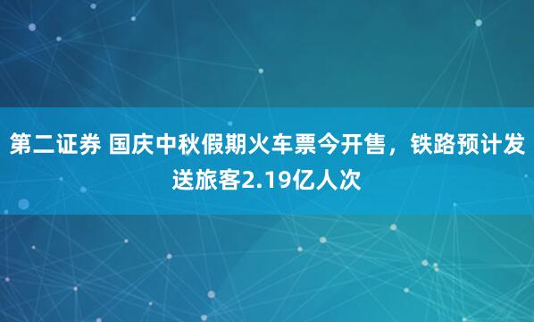 第二证券 国庆中秋假期火车票今开售，铁路预计发送旅客2.19亿人次