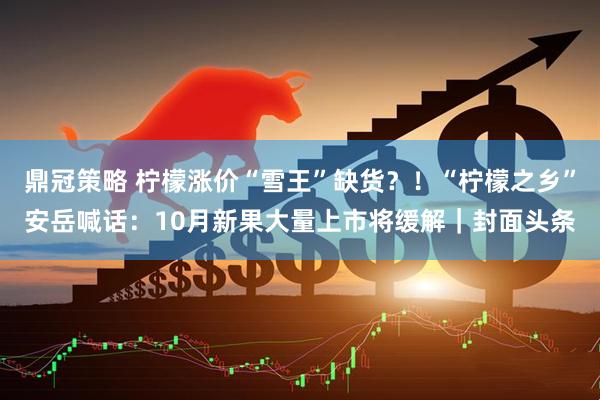 鼎冠策略 柠檬涨价“雪王”缺货？！“柠檬之乡”安岳喊话：10月新果大量上市将缓解｜封面头条