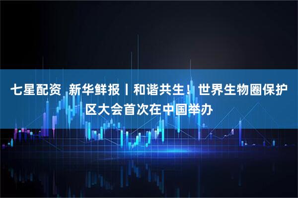 七星配资  新华鲜报丨和谐共生！世界生物圈保护区大会首次在中国举办