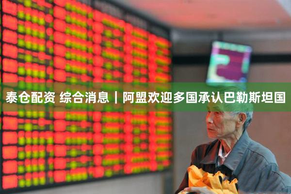 泰仓配资 综合消息｜阿盟欢迎多国承认巴勒斯坦国