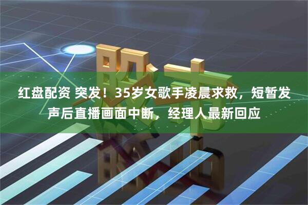 红盘配资 突发！35岁女歌手凌晨求救，短暂发声后直播画面中断，经理人最新回应