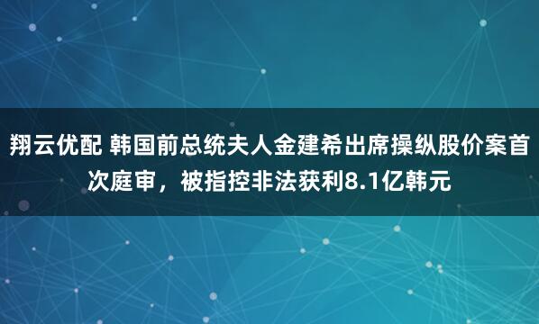 翔云优配 韩国前总统夫人金建希出席操纵股价案首次庭审，被指控非法获利8.1亿韩元