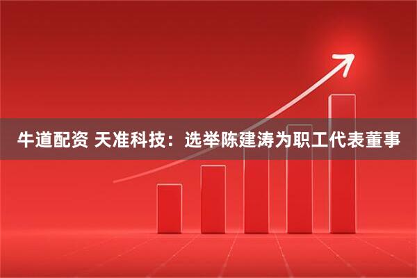牛道配资 天准科技：选举陈建涛为职工代表董事