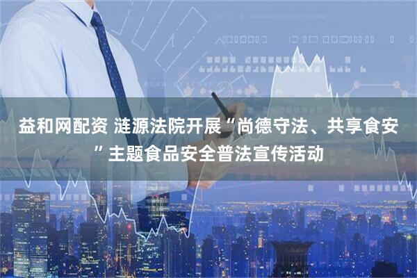 益和网配资 涟源法院开展“尚德守法、共享食安”主题食品安全普法宣传活动