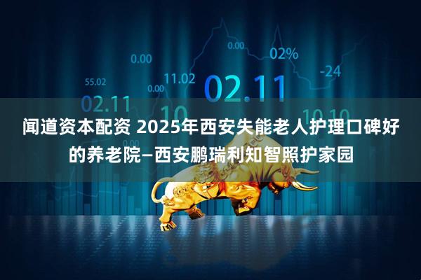 闻道资本配资 2025年西安失能老人护理口碑好的养老院—西安鹏瑞利知智照护家园