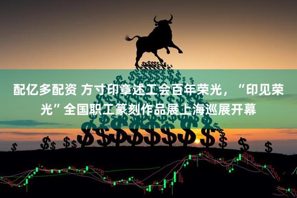 配亿多配资 方寸印章述工会百年荣光，“印见荣光”全国职工篆刻作品展上海巡展开幕