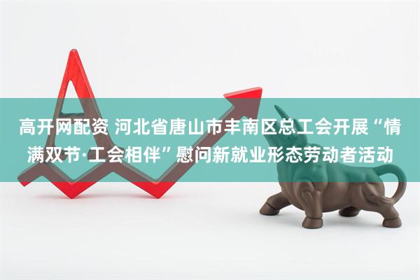 高开网配资 河北省唐山市丰南区总工会开展“情满双节·工会相伴”慰问新就业形态劳动者活动