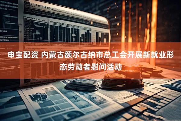 申宝配资 内蒙古额尔古纳市总工会开展新就业形态劳动者慰问活动