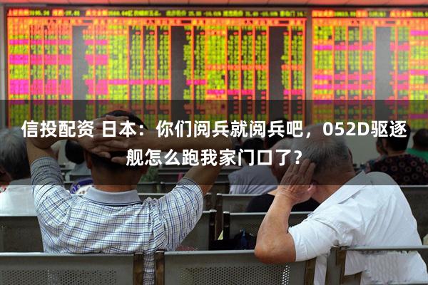 信投配资 日本：你们阅兵就阅兵吧，052D驱逐舰怎么跑我家门口了？