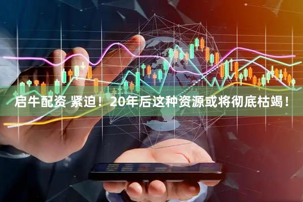 启牛配资 紧迫！20年后这种资源或将彻底枯竭！