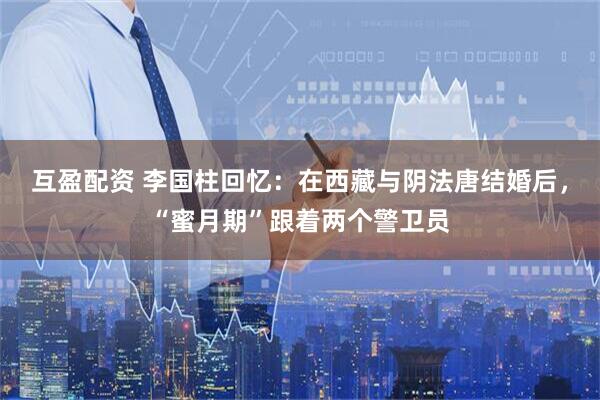 互盈配资 李国柱回忆：在西藏与阴法唐结婚后，“蜜月期”跟着两个警卫员