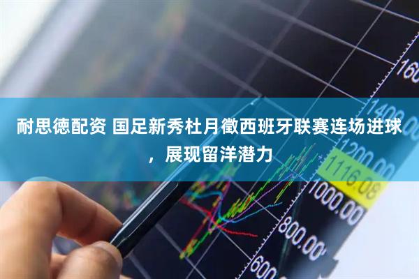 耐思徳配资 国足新秀杜月徵西班牙联赛连场进球，展现留洋潜力