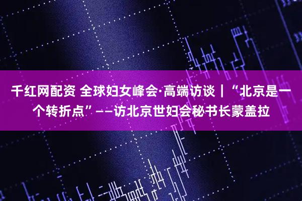 千红网配资 全球妇女峰会·高端访谈｜“北京是一个转折点”——访北京世妇会秘书长蒙盖拉