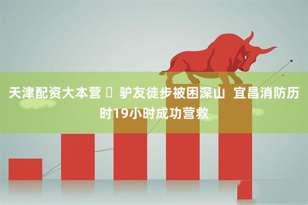 天津配资大本营 ​驴友徒步被困深山  宜昌消防历时19小时成功营救