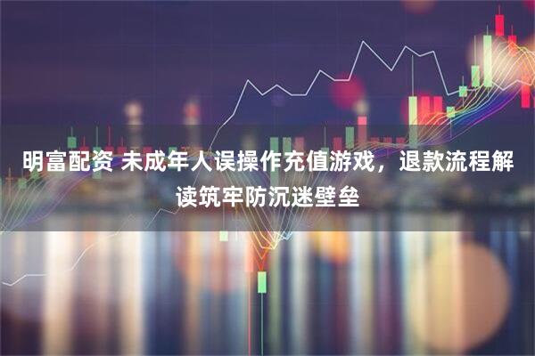 明富配资 未成年人误操作充值游戏，退款流程解读筑牢防沉迷壁垒