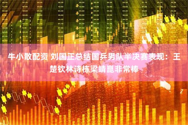 牛小散配资 刘国正总结国乒男队半决赛表现：王楚钦林诗栋梁靖崑非常棒