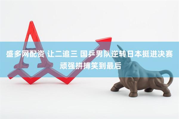 盛多网配资 让二追三 国乒男队逆转日本挺进决赛 顽强拼搏笑到最后