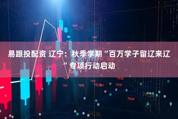 易跟投配资 辽宁：秋季学期“百万学子留辽来辽”专项行动启动